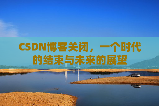 CSDN博客关闭，一个时代的结束与未来的展望